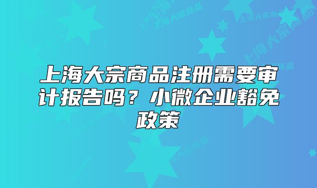 上海大宗商品注冊需要審計報告嗎？小微企業(yè)豁免政策