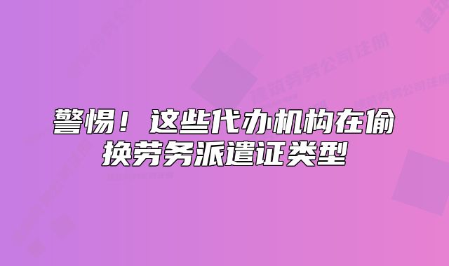 警惕！這些代辦機構在偷換勞務派遣證類型
