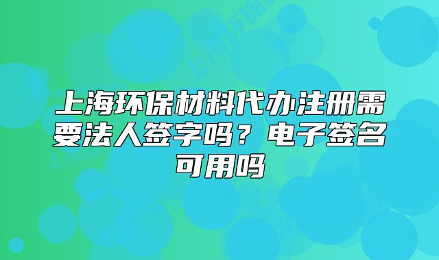 上海環(huán)保材料代辦注冊需要法人簽字嗎？電子簽名可用嗎