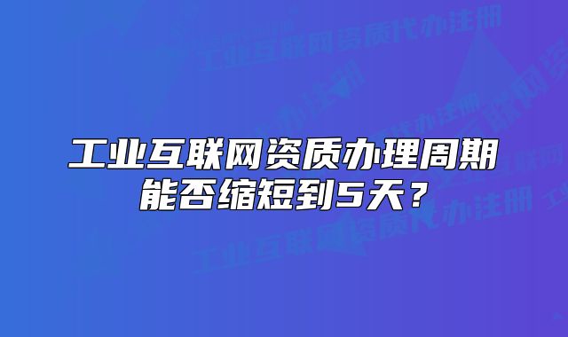 工業(yè)互聯(lián)網(wǎng)資質(zhì)辦理周期能否縮短到5天？