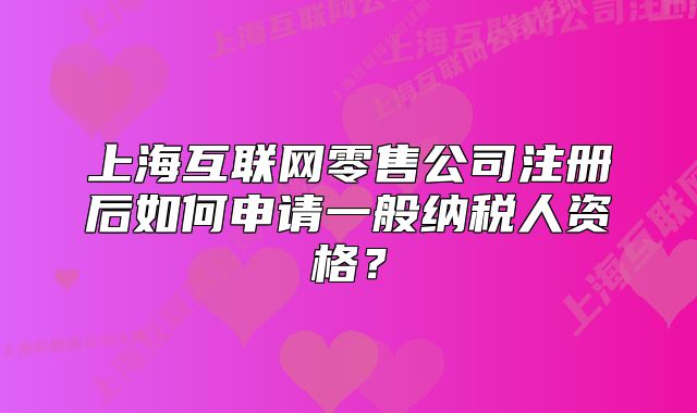 上海互聯(lián)網(wǎng)零售公司注冊(cè)后如何申請(qǐng)一般納稅人資格？