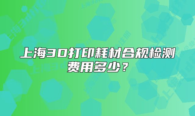 上海3D打印耗材合規(guī)檢測費用多少？