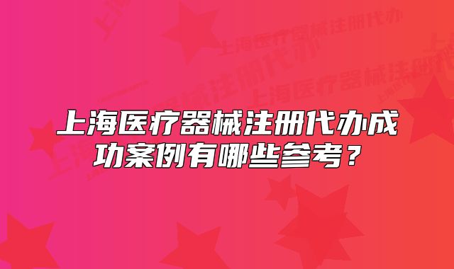 上海醫(yī)療器械注冊代辦成功案例有哪些參考？