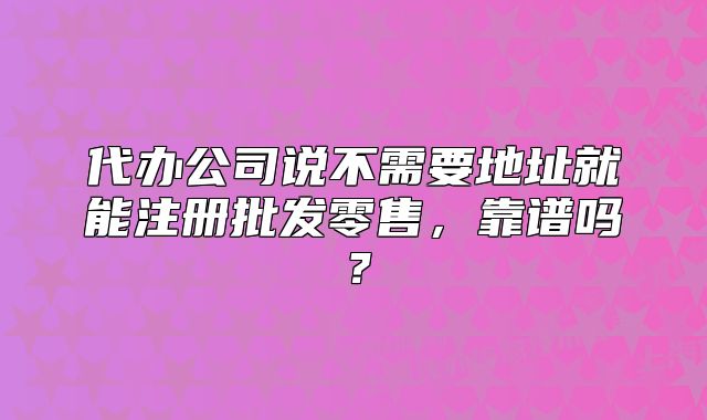 代辦公司說不需要地址就能注冊批發(fā)零售，靠譜嗎？