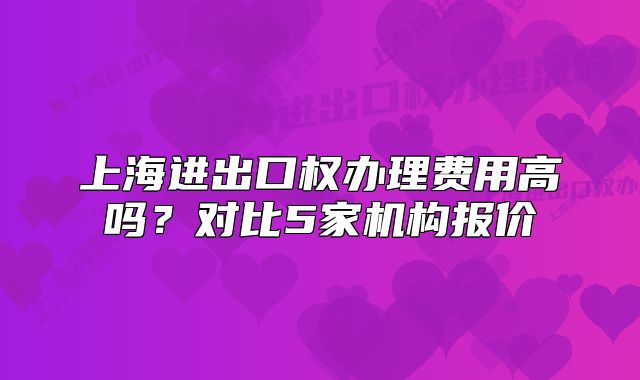 上海進出口權(quán)辦理費用高嗎？對比5家機構(gòu)報價
