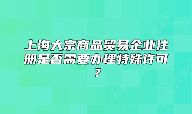 上海大宗商品貿(mào)易企業(yè)注冊(cè)是否需要辦理特殊許可？