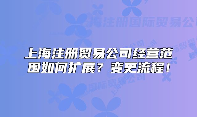 上海注冊貿(mào)易公司經(jīng)營范圍如何擴展？變更流程！