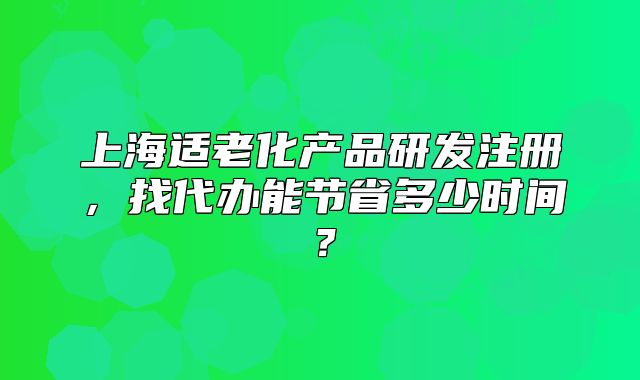 上海適老化產(chǎn)品研發(fā)注冊，找代辦能節(jié)省多少時間？