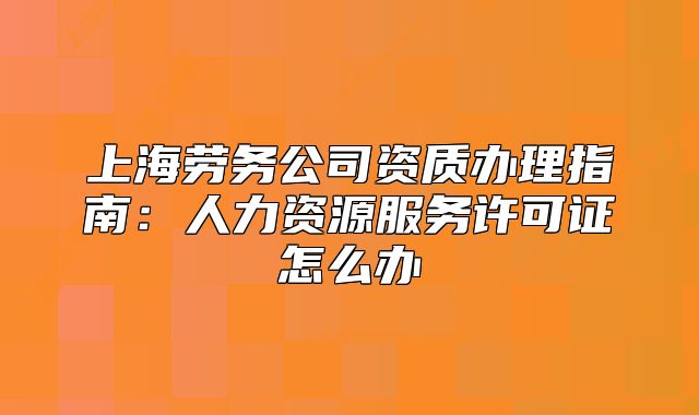 上海勞務公司資質辦理指南：人力資源服務許可證怎么辦