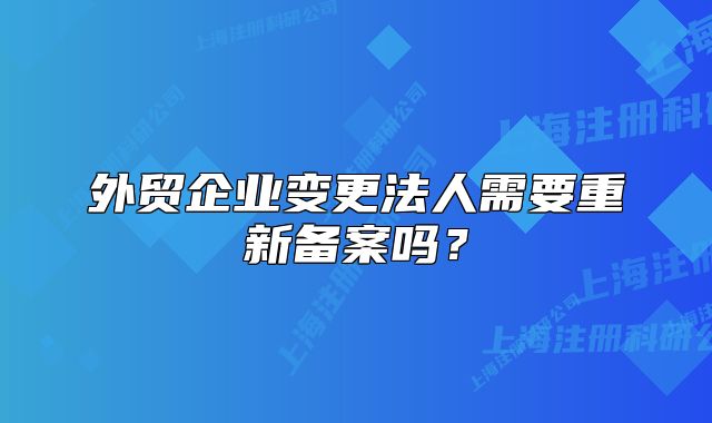 外貿(mào)企業(yè)變更法人需要重新備案嗎？