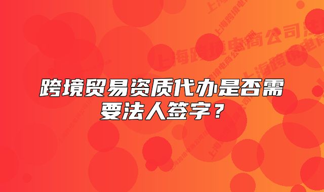 跨境貿(mào)易資質(zhì)代辦是否需要法人簽字？