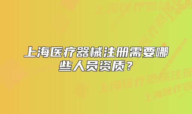 上海醫(yī)療器械注冊需要哪些人員資質(zhì)？