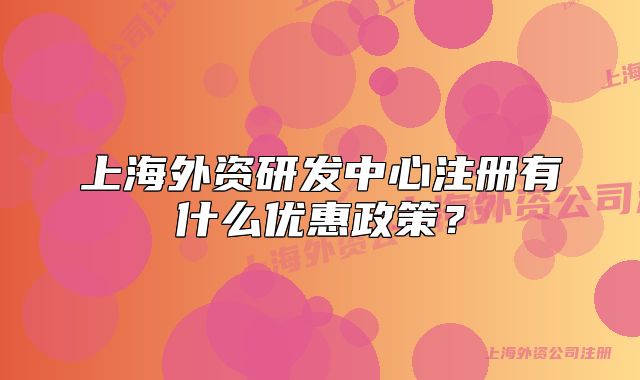 上海外資研發(fā)中心注冊(cè)有什么優(yōu)惠政策？