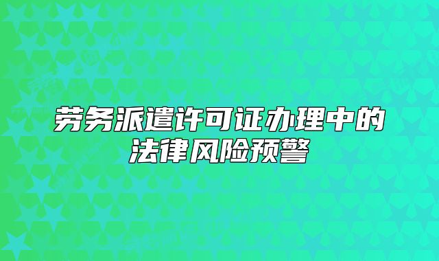勞務(wù)派遣許可證辦理中的法律風險預(yù)警