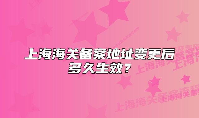 上海海關(guān)備案地址變更后多久生效？