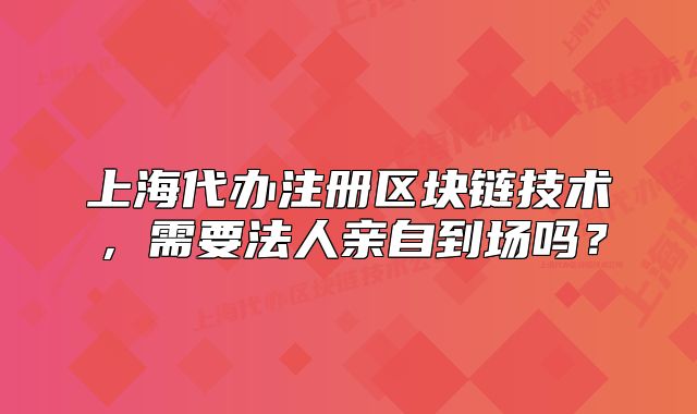 上海代辦注冊區(qū)塊鏈技術(shù)，需要法人親自到場嗎？