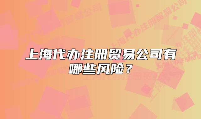 上海代辦注冊貿(mào)易公司有哪些風(fēng)險(xiǎn)？