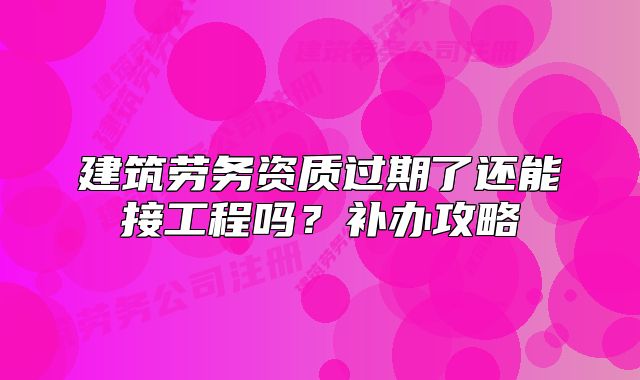 建筑勞務(wù)資質(zhì)過(guò)期了還能接工程嗎？補(bǔ)辦攻略