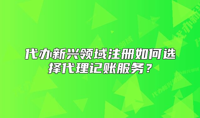 代辦新興領(lǐng)域注冊(cè)如何選擇代理記賬服務(wù)？