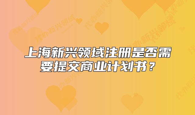 上海新興領(lǐng)域注冊(cè)是否需要提交商業(yè)計(jì)劃書？