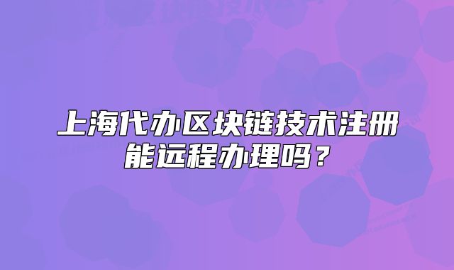 上海代辦區(qū)塊鏈技術注冊能遠程辦理嗎？