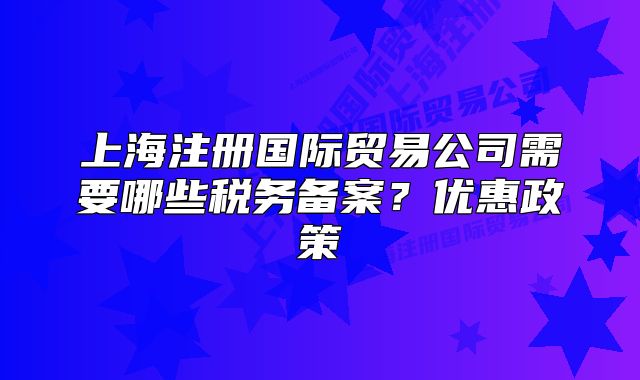 上海注冊國際貿(mào)易公司需要哪些稅務(wù)備案？優(yōu)惠政策