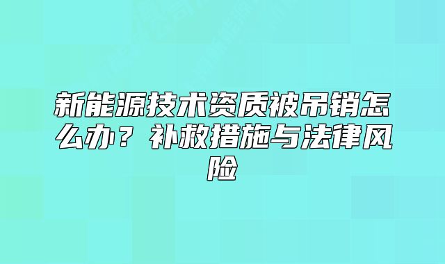 新能源技術(shù)資質(zhì)被吊銷怎么辦？補(bǔ)救措施與法律風(fēng)險(xiǎn)