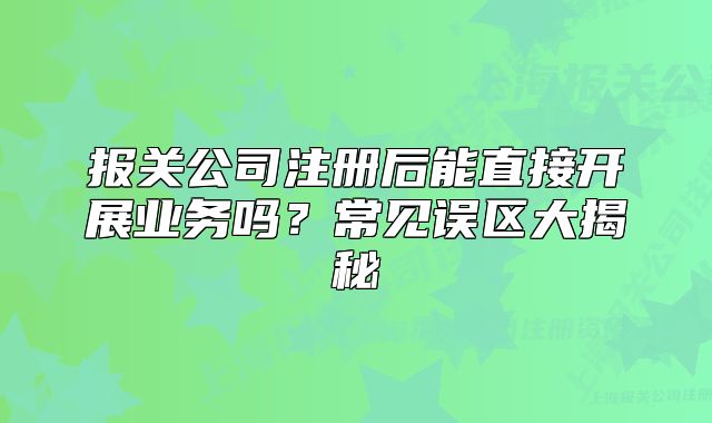 報關(guān)公司注冊后能直接開展業(yè)務(wù)嗎？常見誤區(qū)大揭秘