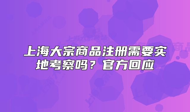 上海大宗商品注冊(cè)需要實(shí)地考察嗎？官方回應(yīng)