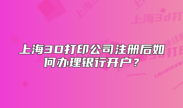 上海3D打印公司注冊后如何辦理銀行開戶？
