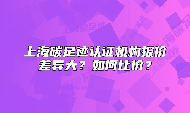 上海碳足跡認(rèn)證機(jī)構(gòu)報(bào)價(jià)差異大？如何比價(jià)？