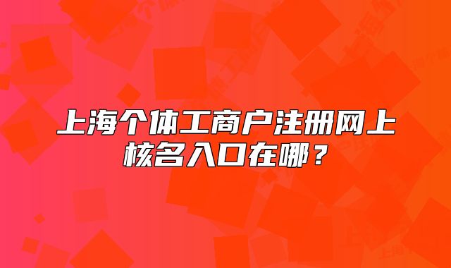 上海個體工商戶注冊網上核名入口在哪？