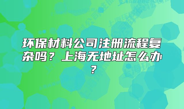 環(huán)保材料公司注冊流程復雜嗎？上海無地址怎么辦？