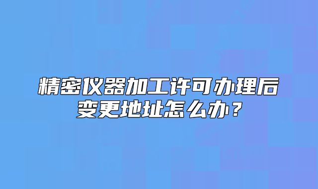 精密儀器加工許可辦理后變更地址怎么辦？