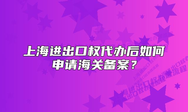 上海進(jìn)出口權(quán)代辦后如何申請(qǐng)海關(guān)備案？