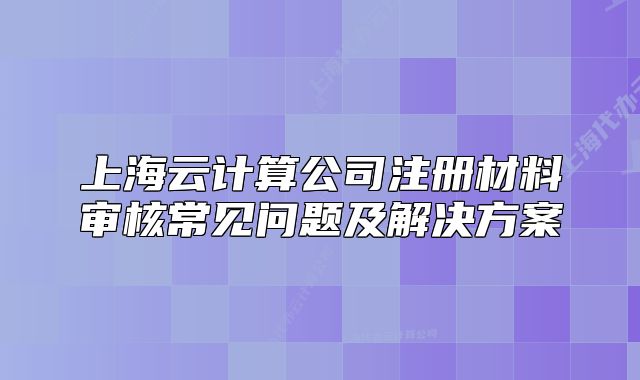 上海云計(jì)算公司注冊材料審核常見問題及解決方案