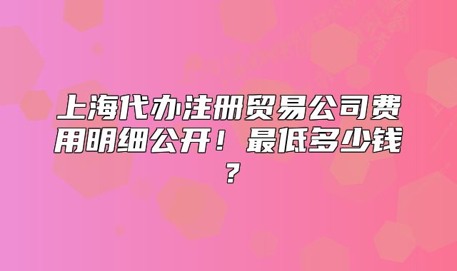 上海代辦注冊貿(mào)易公司費用明細(xì)公開！最低多少錢？
