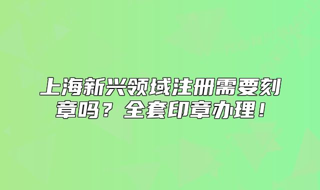 上海新興領(lǐng)域注冊需要刻章嗎？全套印章辦理！