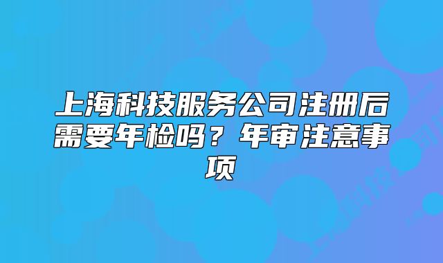 上海科技服務(wù)公司注冊(cè)后需要年檢嗎？年審注意事項(xiàng)
