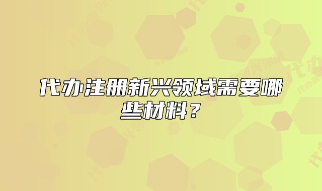 代辦注冊(cè)新興領(lǐng)域需要哪些材料？