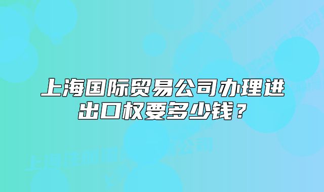 上海國(guó)際貿(mào)易公司辦理進(jìn)出口權(quán)要多少錢？