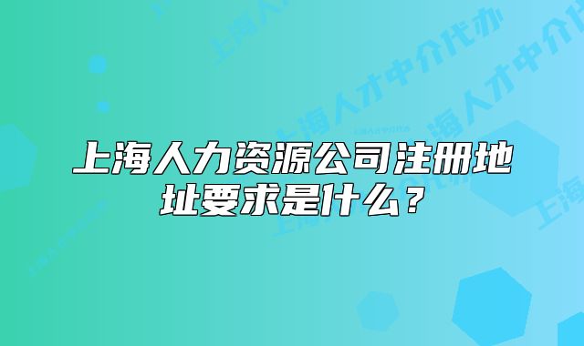 上海人力資源公司注冊地址要求是什么？
