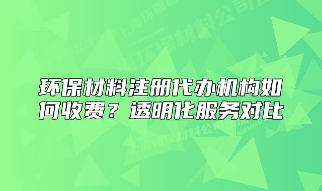 環(huán)保材料注冊(cè)代辦機(jī)構(gòu)如何收費(fèi)？透明化服務(wù)對(duì)比