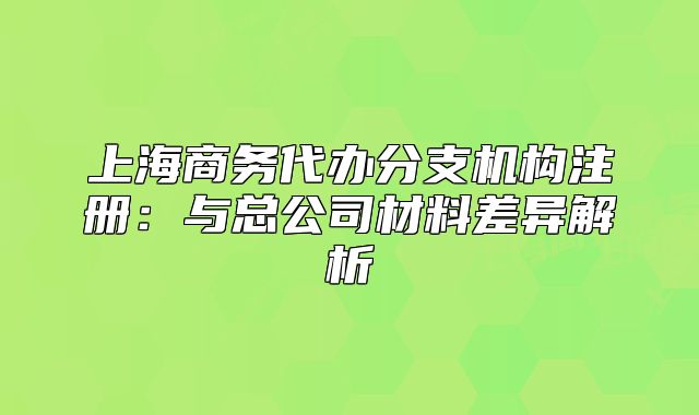 上海商務(wù)代辦分支機構(gòu)注冊：與總公司材料差異解析
