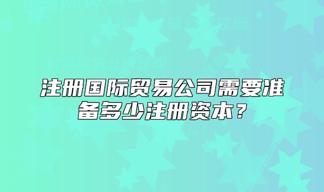注冊國際貿(mào)易公司需要準備多少注冊資本？