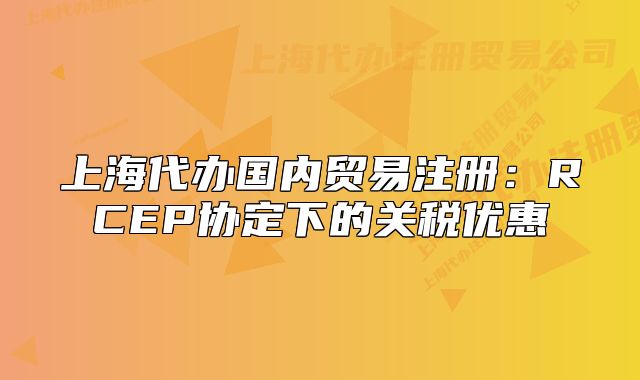 上海代辦國(guó)內(nèi)貿(mào)易注冊(cè)：RCEP協(xié)定下的關(guān)稅優(yōu)惠