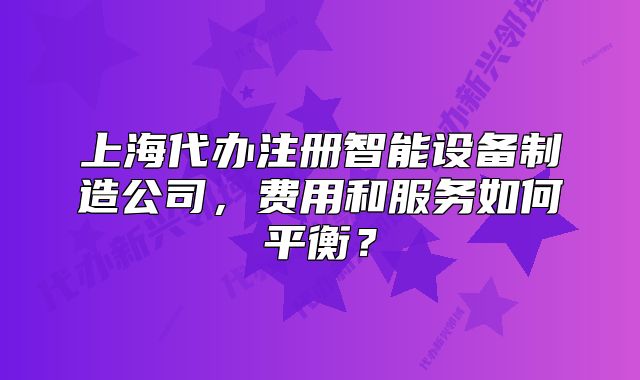 上海代辦注冊(cè)智能設(shè)備制造公司，費(fèi)用和服務(wù)如何平衡？
