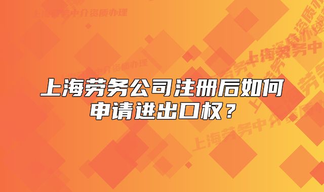 上海勞務公司注冊后如何申請進出口權？