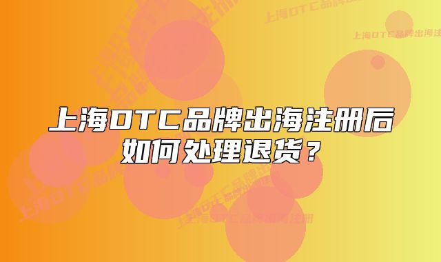 上海DTC品牌出海注冊后如何處理退貨？
