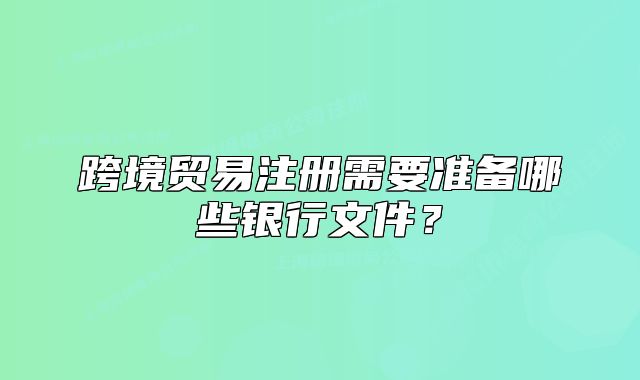 跨境貿(mào)易注冊需要準(zhǔn)備哪些銀行文件？